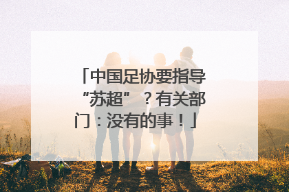 中国足协要指导“苏超”？有关部门：没有的事！
