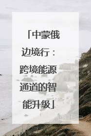 中蒙俄边境行：跨境能源通道的智能升级