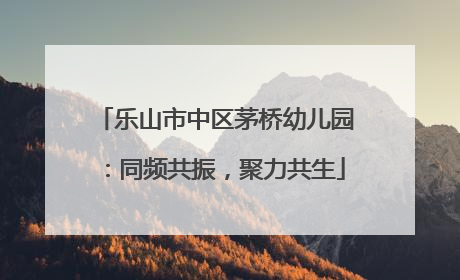乐山市中区茅桥幼儿园：同频共振，聚力共生
