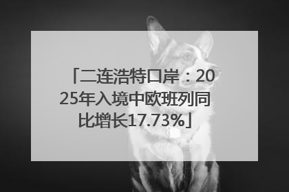 二连浩特口岸：2025年入境中欧班列同比增长17.73%