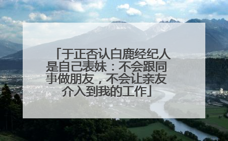 于正否认白鹿经纪人是自己表妹：不会跟同事做朋友，不会让亲友介入到我的工作