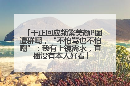 于正回应频繁美颜P图遭群嘲，“不怕骂也不怕嘲”：我有上镜需求，直播没有本人好看