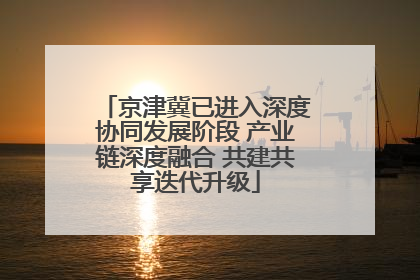京津冀已进入深度协同发展阶段 产业链深度融合 共建共享迭代升级