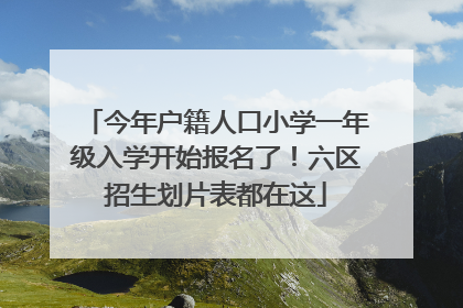 今年户籍人口小学一年级入学开始报名了！六区招生划片表都在这