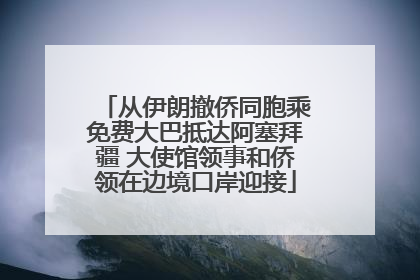 从伊朗撤侨同胞乘免费大巴抵达阿塞拜疆 大使馆领事和侨领在边境口岸迎接