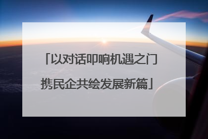 以对话叩响机遇之门 携民企共绘发展新篇