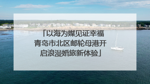 以海为媒见证幸福 青岛市北区邮轮母港开启浪漫婚旅新体验