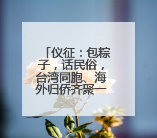 仪征：包粽子，话民俗，台湾同胞、海外归侨齐聚一堂共庆端午佳节