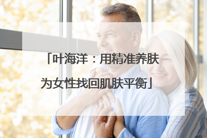 叶海洋：用精准养肤为女性找回肌肤平衡