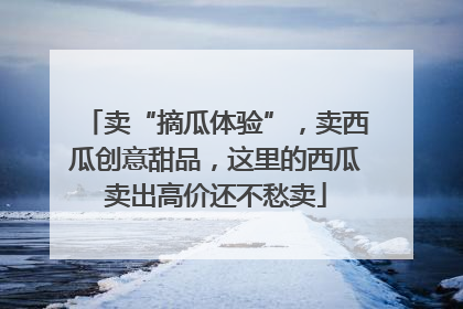 卖“摘瓜体验”，卖西瓜创意甜品，这里的西瓜卖出高价还不愁卖