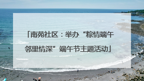 南苑社区：举办“粽情端午 邻里情深”端午节主题活动