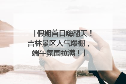 假期首日嗨翻天！吉林景区人气爆棚，端午氛围拉满！