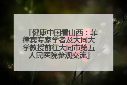 健康中国看山西：菲律宾专家学者及大同大学教授前往大同市第五人民医院参观交流