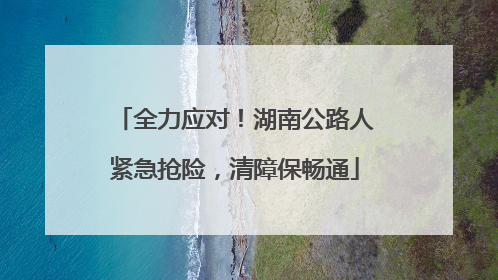 全力应对！湖南公路人紧急抢险，清障保畅通