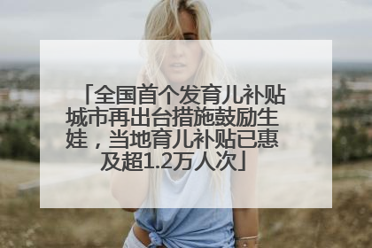 全国首个发育儿补贴城市再出台措施鼓励生娃，当地育儿补贴已惠及超1.2万人次