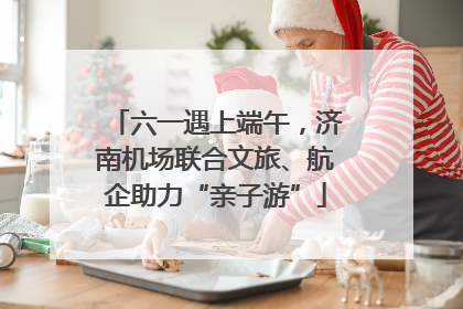 六一遇上端午，济南机场联合文旅、航企助力“亲子游”