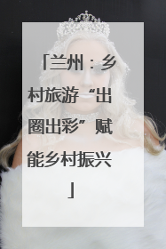 兰州：乡村旅游“出圈出彩”赋能乡村振兴