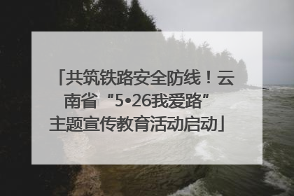 共筑铁路安全防线！云南省“5•26我爱路”主题宣传教育活动启动