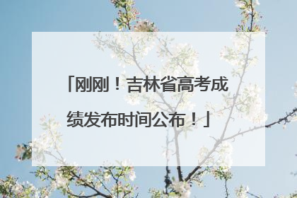 刚刚！吉林省高考成绩发布时间公布！