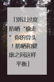 别让过度防晒“偷走”你的骨头！防晒和健康之间这样平衡