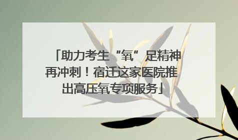 助力考生“氧”足精神再冲刺！宿迁这家医院推出高压氧专项服务