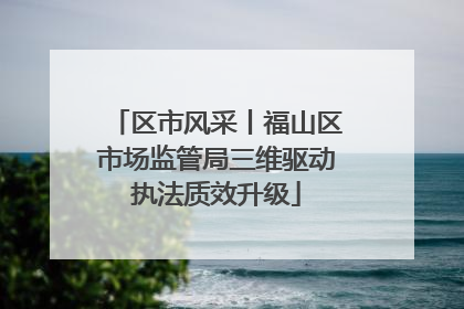 区市风采丨福山区市场监管局三维驱动执法质效升级