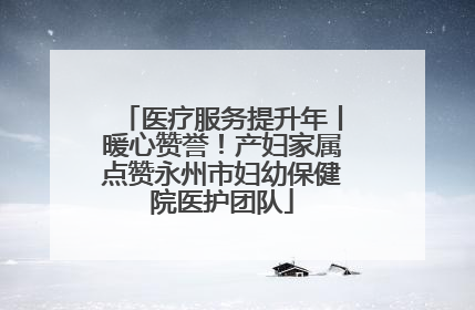 医疗服务提升年丨暖心赞誉！产妇家属点赞永州市妇幼保健院医护团队