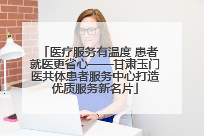 医疗服务有温度 患者就医更省心——甘肃玉门医共体患者服务中心打造优质服务新名片