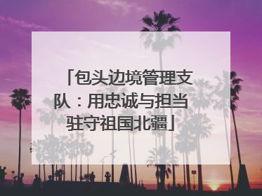 包头边境管理支队：用忠诚与担当驻守祖国北疆