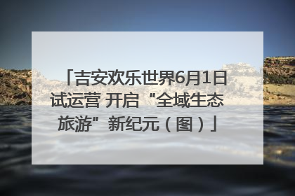 吉安欢乐世界6月1日试运营 开启“全域生态旅游”新纪元（图）