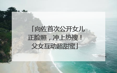 向佐首次公开女儿正脸照，冲上热搜！父女互动超甜蜜