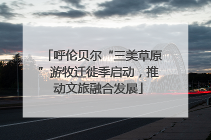 呼伦贝尔“三美草原”游牧迁徙季启动，推动文旅融合发展