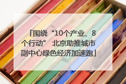 围绕“10个产业、8个行动” 北京助推城市副中心绿色经济加速跑