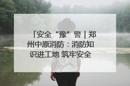 安全“豫”警｜郑州中原消防：消防知识进工地 筑牢安全“防火墙”