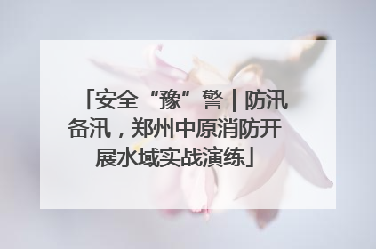 安全“豫”警｜防汛备汛，郑州中原消防开展水域实战演练