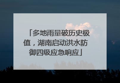 多地雨量破历史极值，湖南启动洪水防御四级应急响应