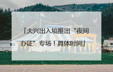 大兴出入境推出“夜间办证”专场！具体时间