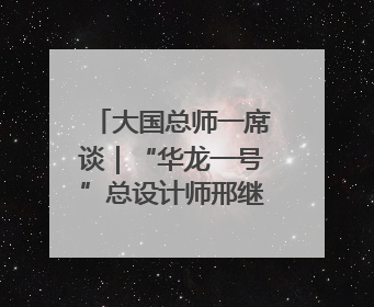 大国总师一席谈｜“华龙一号”总设计师邢继：自主创新铸就核电“国家名片”