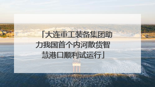 大连重工装备集团助力我国首个内河散货智慧港口顺利试运行
