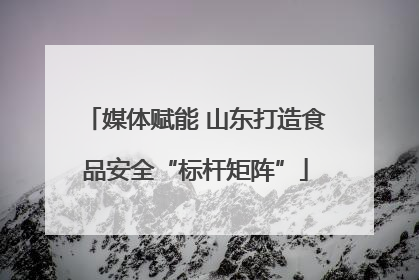 媒体赋能 山东打造食品安全“标杆矩阵”