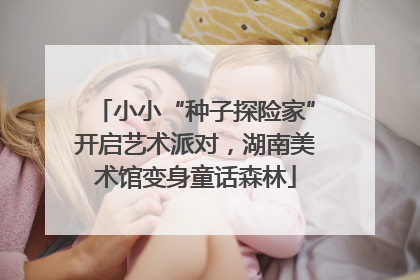 小小“种子探险家”开启艺术派对，湖南美术馆变身童话森林
