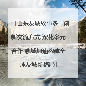 山东友城故事多｜创新交流方式 深化多元合作 聊城加速构建全球友城新格局