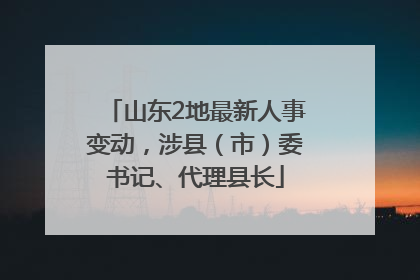 山东2地最新人事变动，涉县（市）委书记、代理县长