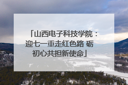 山西电子科技学院：迎七一重走红色路 砺初心共担新使命