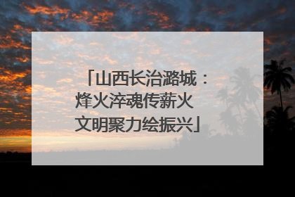 山西长治潞城：烽火淬魂传薪火 文明聚力绘振兴
