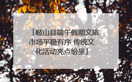 岐山县端午假期文旅市场平稳有序 传统文化活动亮点纷呈