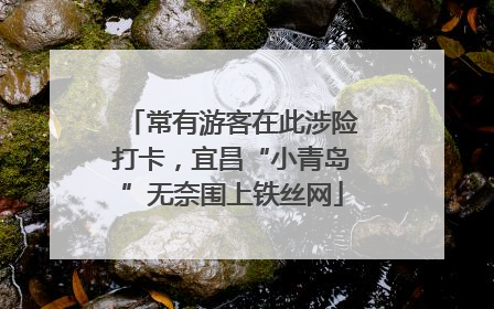 常有游客在此涉险打卡，宜昌“小青岛”无奈围上铁丝网