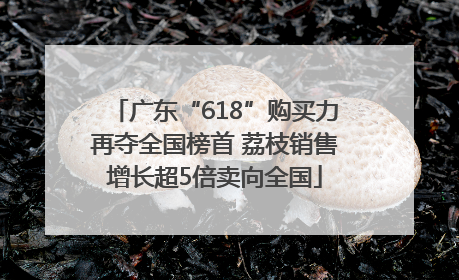 广东“618”购买力再夺全国榜首 荔枝销售增长超5倍卖向全国