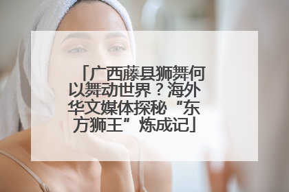 广西藤县狮舞何以舞动世界？海外华文媒体探秘“东方狮王”炼成记