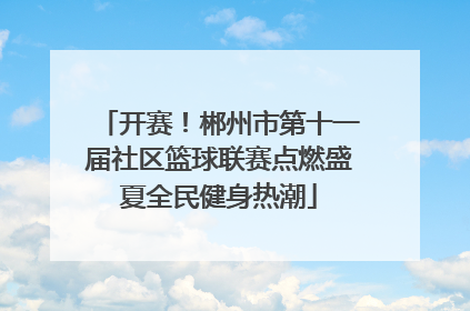 开赛！郴州市第十一届社区篮球联赛点燃盛夏全民健身热潮